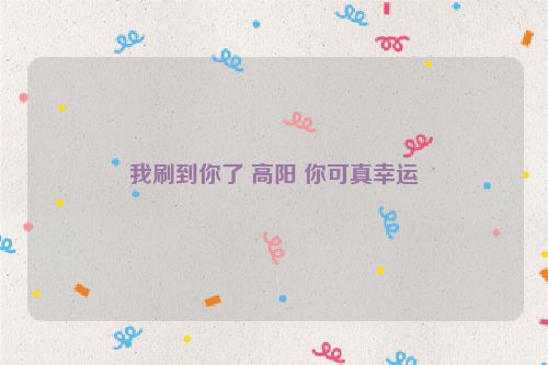 我刷到你了 高阳 你可真幸运