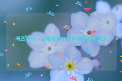 闺蜜快来，这是我精心为你挑选的双男主