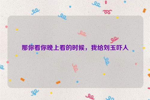 那你看你晚上看的时候，我给刘玉吓人