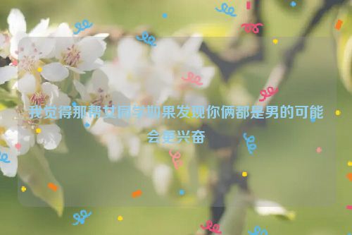 我觉得那帮女同学如果发现你俩都是男的可能会更兴奋