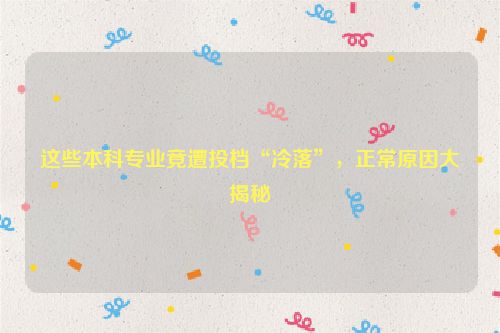 这些本科专业竟遭投档“冷落”，正常原因大揭秘