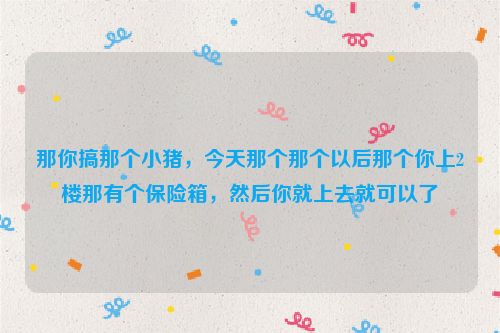 那你搞那个小猪，今天那个那个以后那个你上2楼那有个保险箱，然后你就上去就可以了